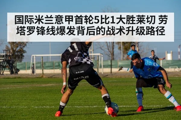 国际米兰意甲首轮5比1大胜莱切 劳塔罗锋线爆发背后的战术升级路径